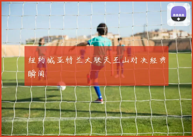 纽约城亚特兰大联天王山对决经典瞬间