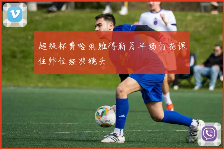 超级杯费哈利雅得新月半场打花保住帅位经典镜头