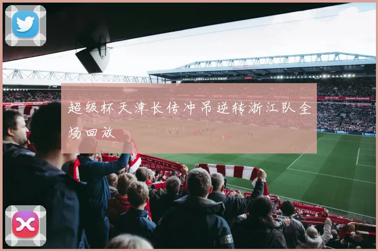 超级杯天津长传冲吊逆转浙江队全场回放