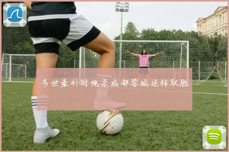 韦世豪补时绝杀成都蓉城逆转取胜