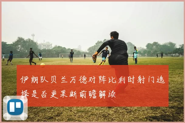伊朗队贝兰万德对阵比利时射门选择是否更果断前瞻解读