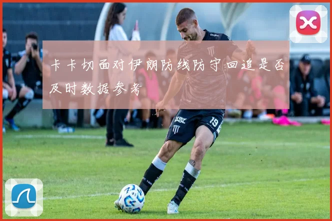 卡卡切面对伊朗防线防守回追是否及时数据参考