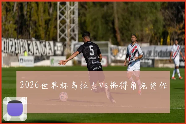 2026世界杯乌拉圭vs佛得角老将作用