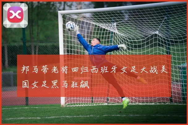邦马蒂老将回归西班牙女足大战美国女足黑马狂飙