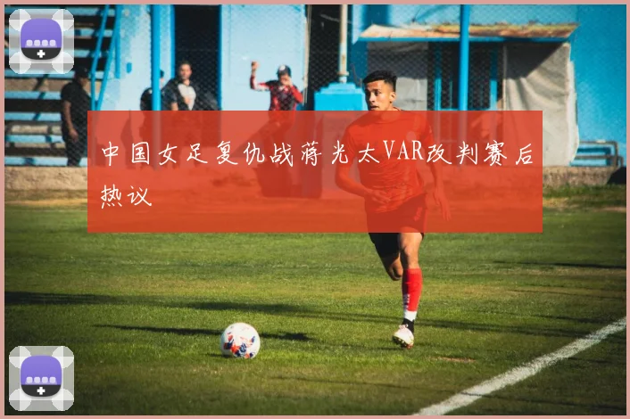 中国女足复仇战蒋光太VAR改判赛后热议