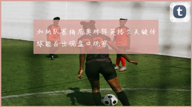 加纳队塞梅尼奥对阵英格兰关键传球能否出现盘口观察