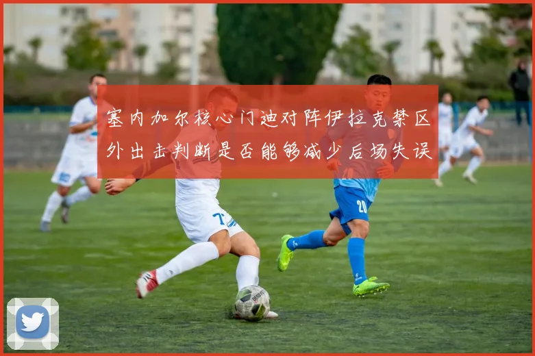 塞内加尔核心门迪对阵伊拉克禁区外出击判断是否能够减少后场失误