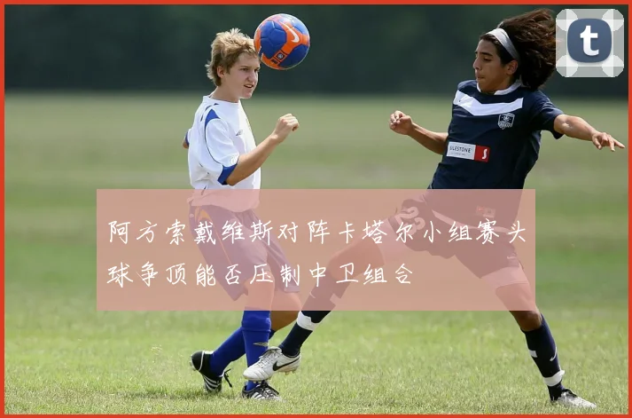 阿方索戴维斯对阵卡塔尔小组赛头球争顶能否压制中卫组合