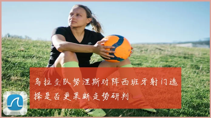 乌拉圭队努涅斯对阵西班牙射门选择是否更果断走势研判