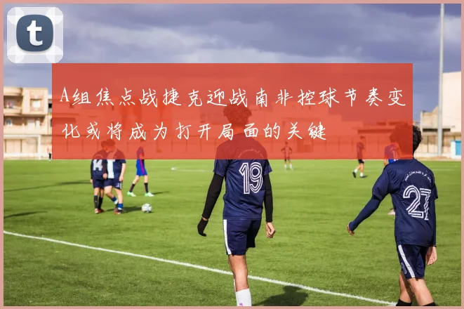 A组焦点战捷克迎战南非控球节奏变化或将成为打开局面的关键