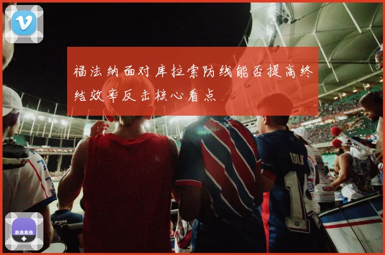 福法纳面对库拉索防线能否提高终结效率反击核心看点