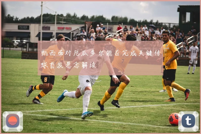 凯西面对厄瓜多尔能否完成关键传球首发悬念解读