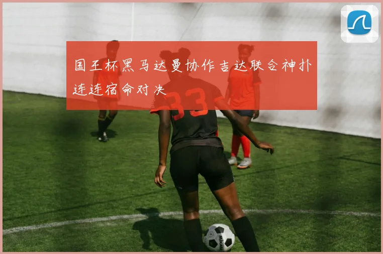 国王杯黑马达曼协作吉达联合神扑连连宿命对决
