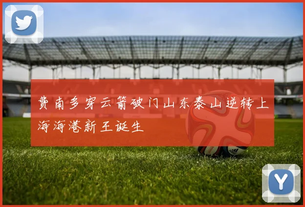 费南多穿云箭破门山东泰山逆转上海海港新王诞生