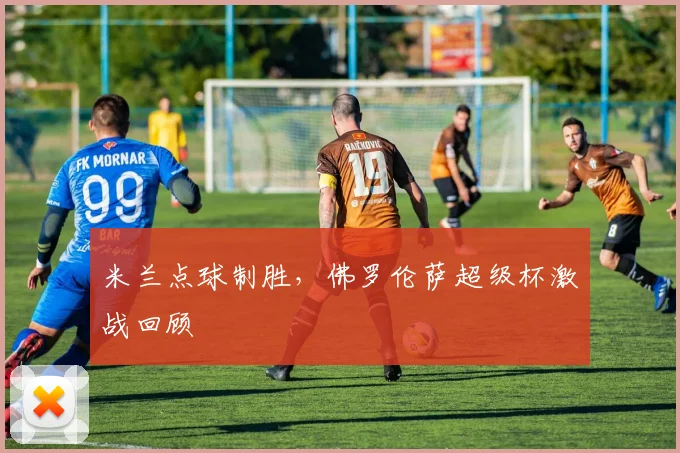 米兰点球制胜，佛罗伦萨超级杯激战回顾