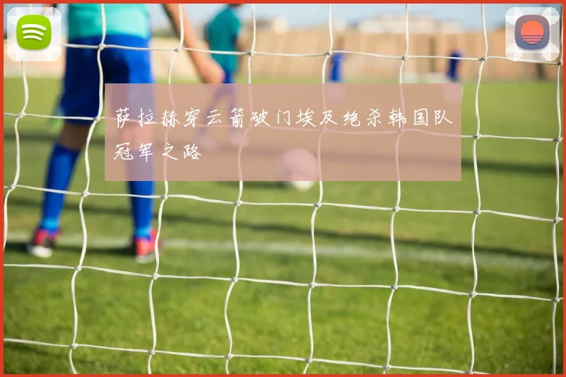 萨拉赫穿云箭破门埃及绝杀韩国队冠军之路