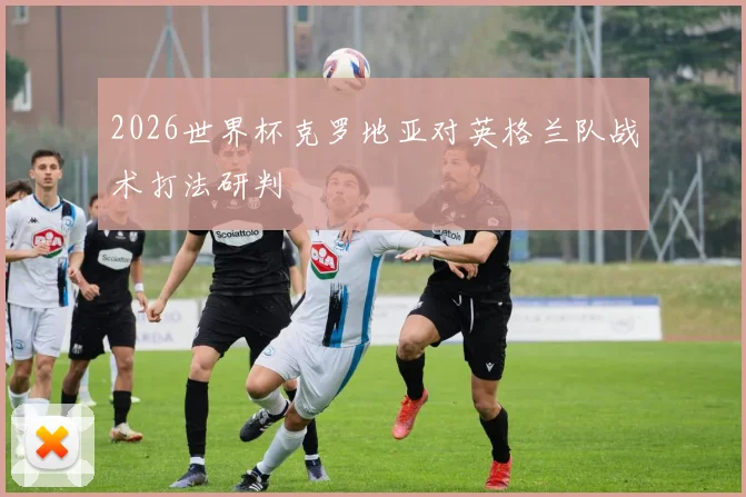 2026世界杯克罗地亚对英格兰队战术打法研判