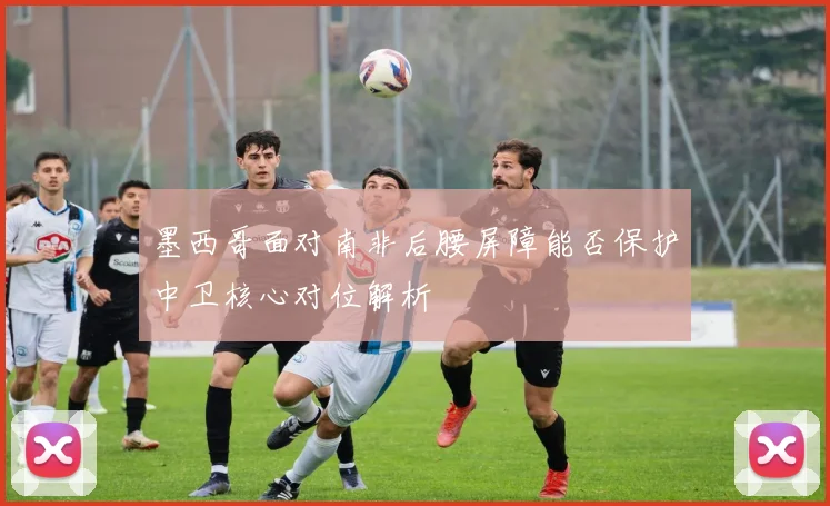 墨西哥面对南非后腰屏障能否保护中卫核心对位解析