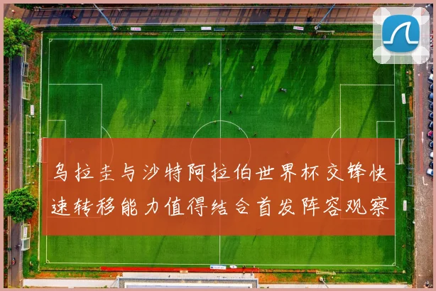 乌拉圭与沙特阿拉伯世界杯交锋快速转移能力值得结合首发阵容观察