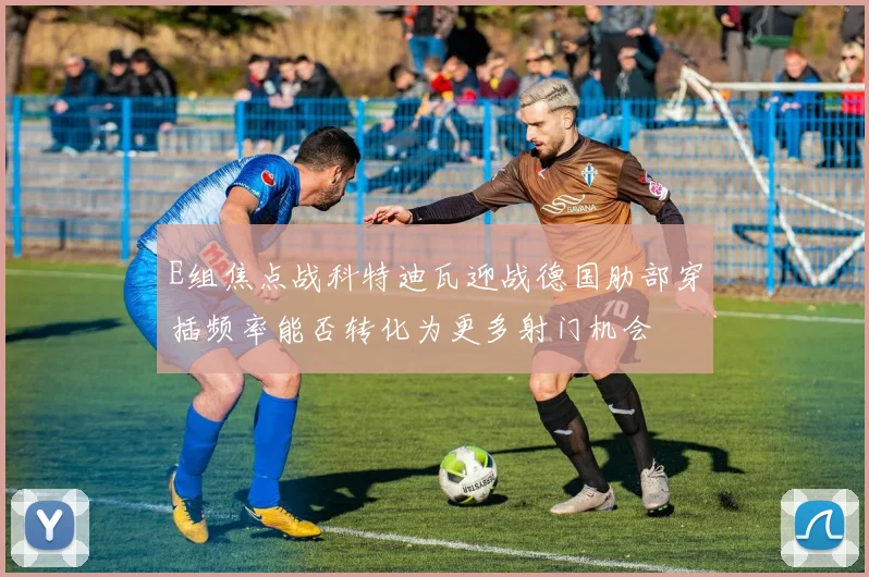 E组焦点战科特迪瓦迎战德国肋部穿插频率能否转化为更多射门机会