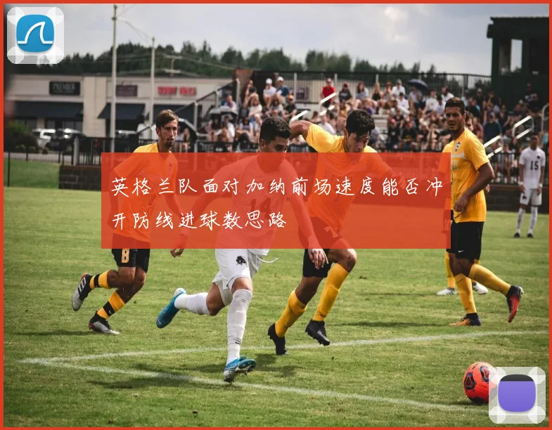 英格兰队面对加纳前场速度能否冲开防线进球数思路