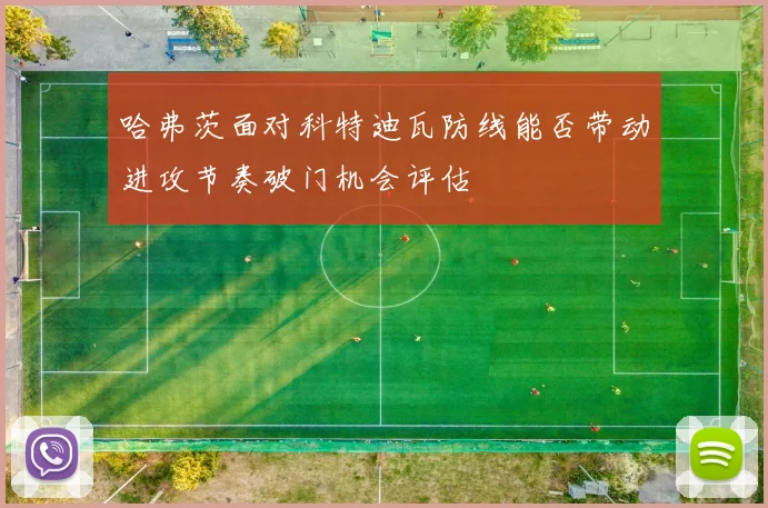 哈弗茨面对科特迪瓦防线能否带动进攻节奏破门机会评估