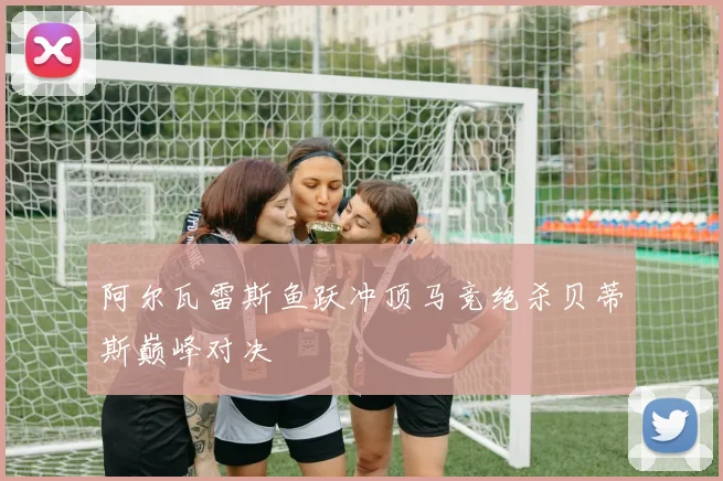 阿尔瓦雷斯鱼跃冲顶马竞绝杀贝蒂斯巅峰对决