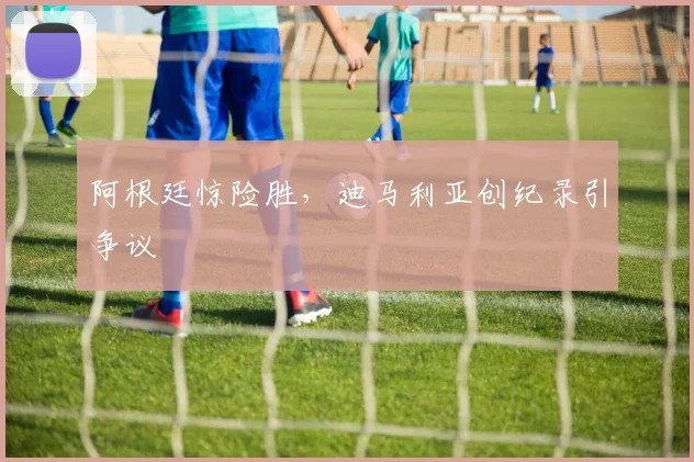 阿根廷惊险胜，迪马利亚创纪录引争议
