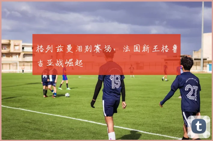 格列兹曼泪别赛场，法国新王格鲁吉亚战崛起