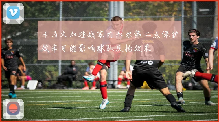 卡马文加迎战塞内加尔第二点保护效率可能影响球队反抢效果