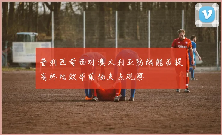 普利西奇面对澳大利亚防线能否提高终结效率前场支点观察