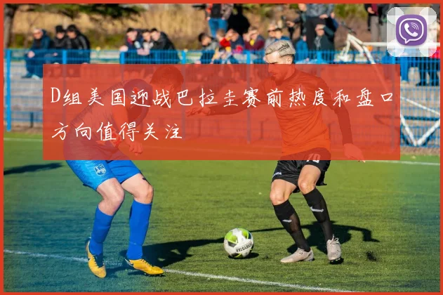 D组美国迎战巴拉圭赛前热度和盘口方向值得关注