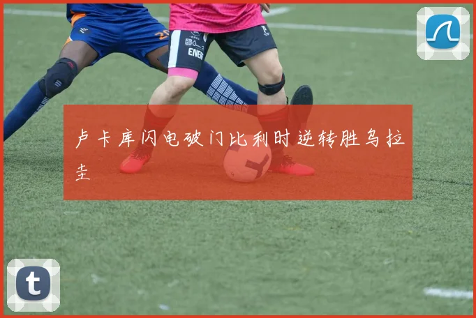 卢卡库闪电破门比利时逆转胜乌拉圭
