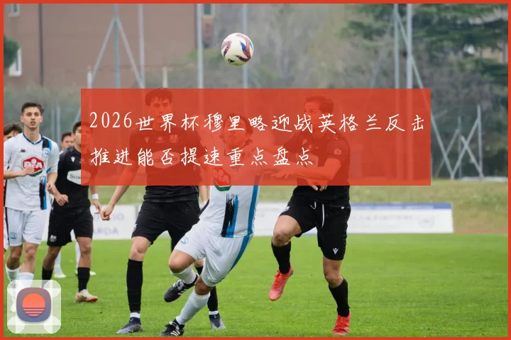 2026世界杯穆里略迎战英格兰反击推进能否提速重点盘点