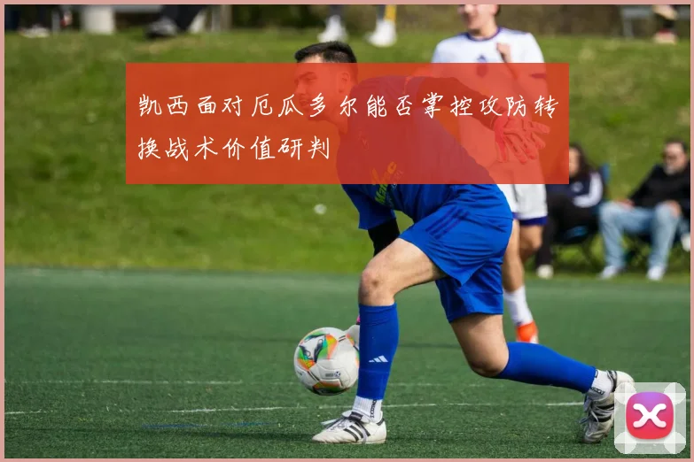 凯西面对厄瓜多尔能否掌控攻防转换战术价值研判